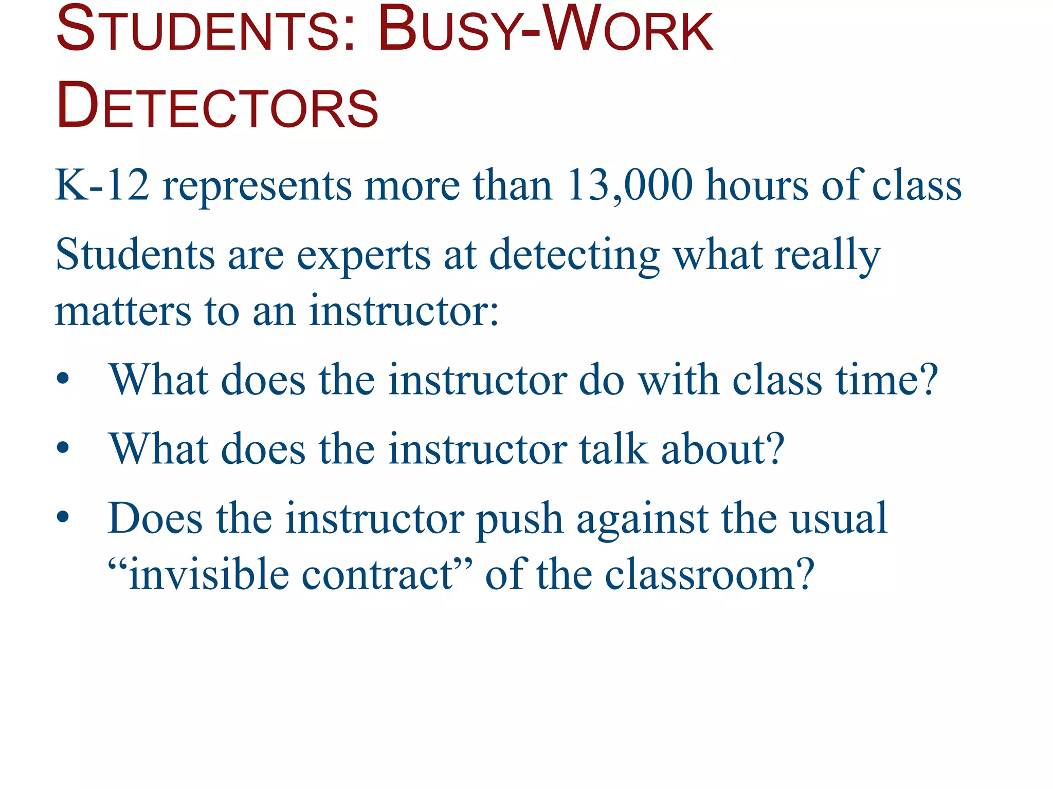 STUDENTS: BUSY-WORK
DETECTORS
K-12 represents more than 13,000 hours of class
Students are experts at detecting what really
matters to an instructor:
• What does the instructor do with class time?
• What does the instructor talk about?
• Does the instructor push against the usual
“invisible contract” of the classroom?
 