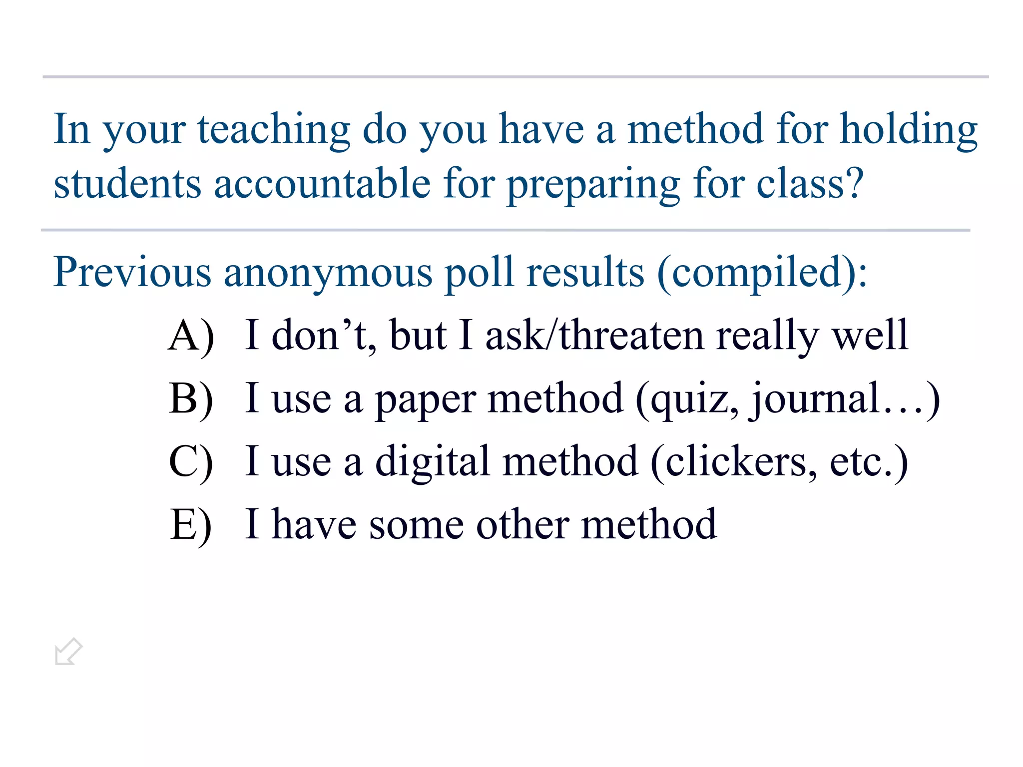 In your teaching do you have a method for holding
students accountable for preparing for class?
Previous anonymous poll results (compiled):
~17% → I don’t, but I ask/threaten really well
~50% → I use a paper method (quiz, journal…)
~11% → I use a digital method (clickers, etc.)
~17% → I have some other method
(N ~ 211)
A)
B)
C)
E)

 