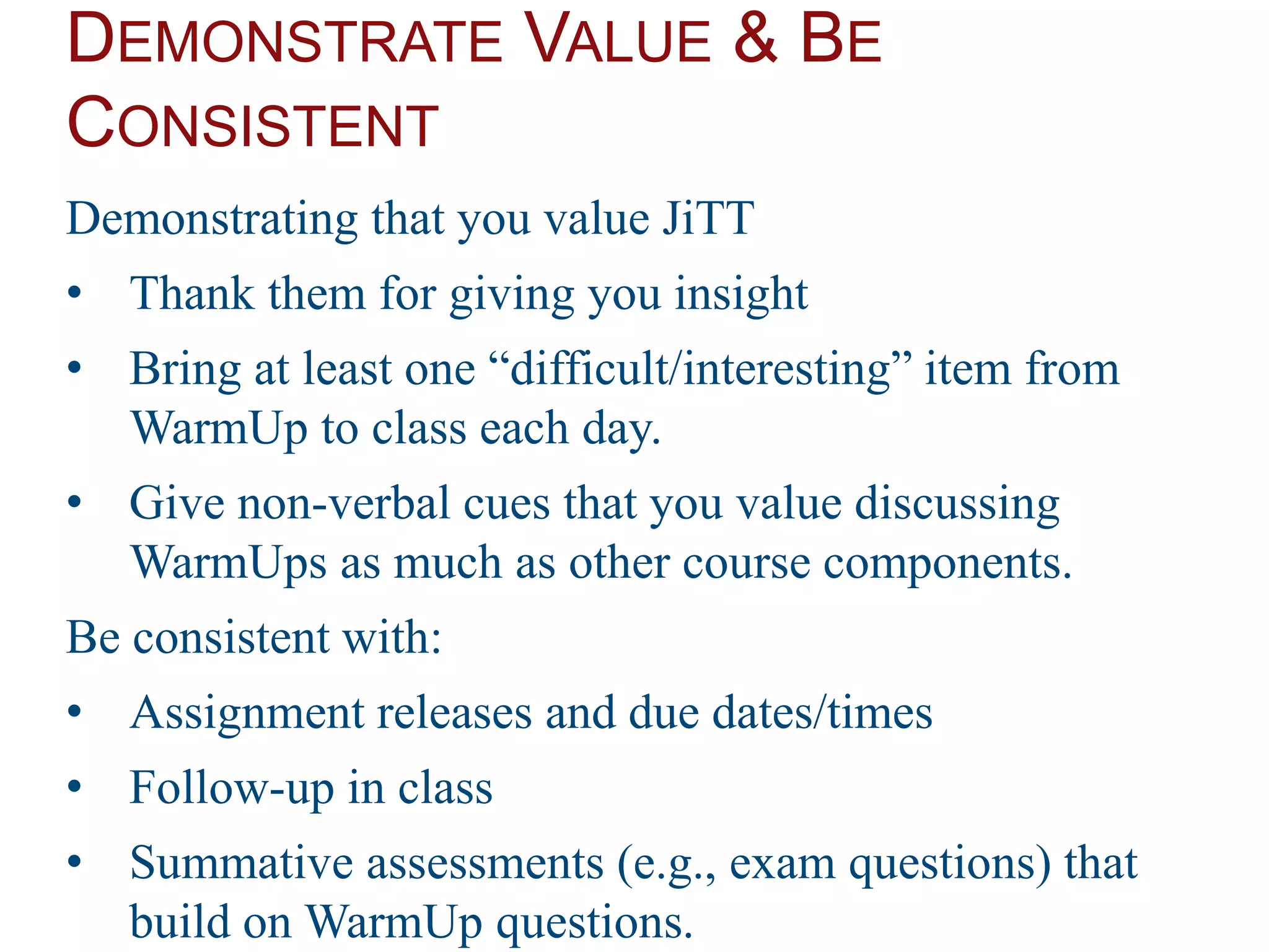 DEMONSTRATE VALUE & BE
CONSISTENT
Demonstrating that you value JiTT
• Thank them for giving you insight
• Bring at least one “difficult/interesting” item from
WarmUp to class each day.
• Give non-verbal cues that you value discussing
WarmUps as much as other course components.
Be consistent with:
• Assignment releases and due dates/times
• Follow-up in class
• Summative assessments (e.g., exam questions) that
build on WarmUp questions.
 