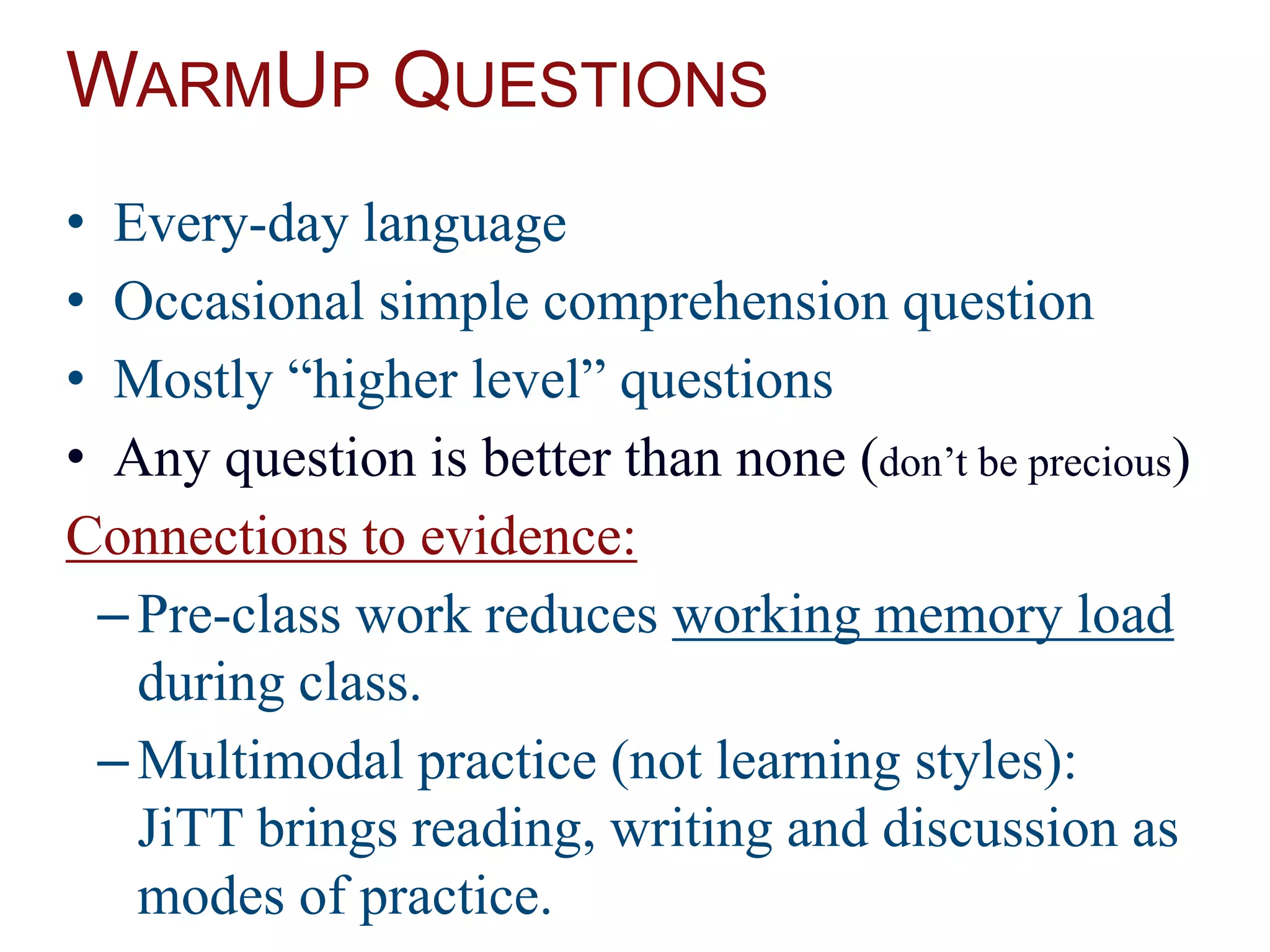 WARMUP QUESTIONS
• Every-day language
• Occasional simple comprehension question
• Mostly “higher level” questions
• Any question is better than none (don’t be precious)
Connections to evidence:
–Pre-class work reduces working memory load
during class.
–Multimodal practice (not learning styles):
JiTT brings reading, writing and discussion as
modes of practice.
 