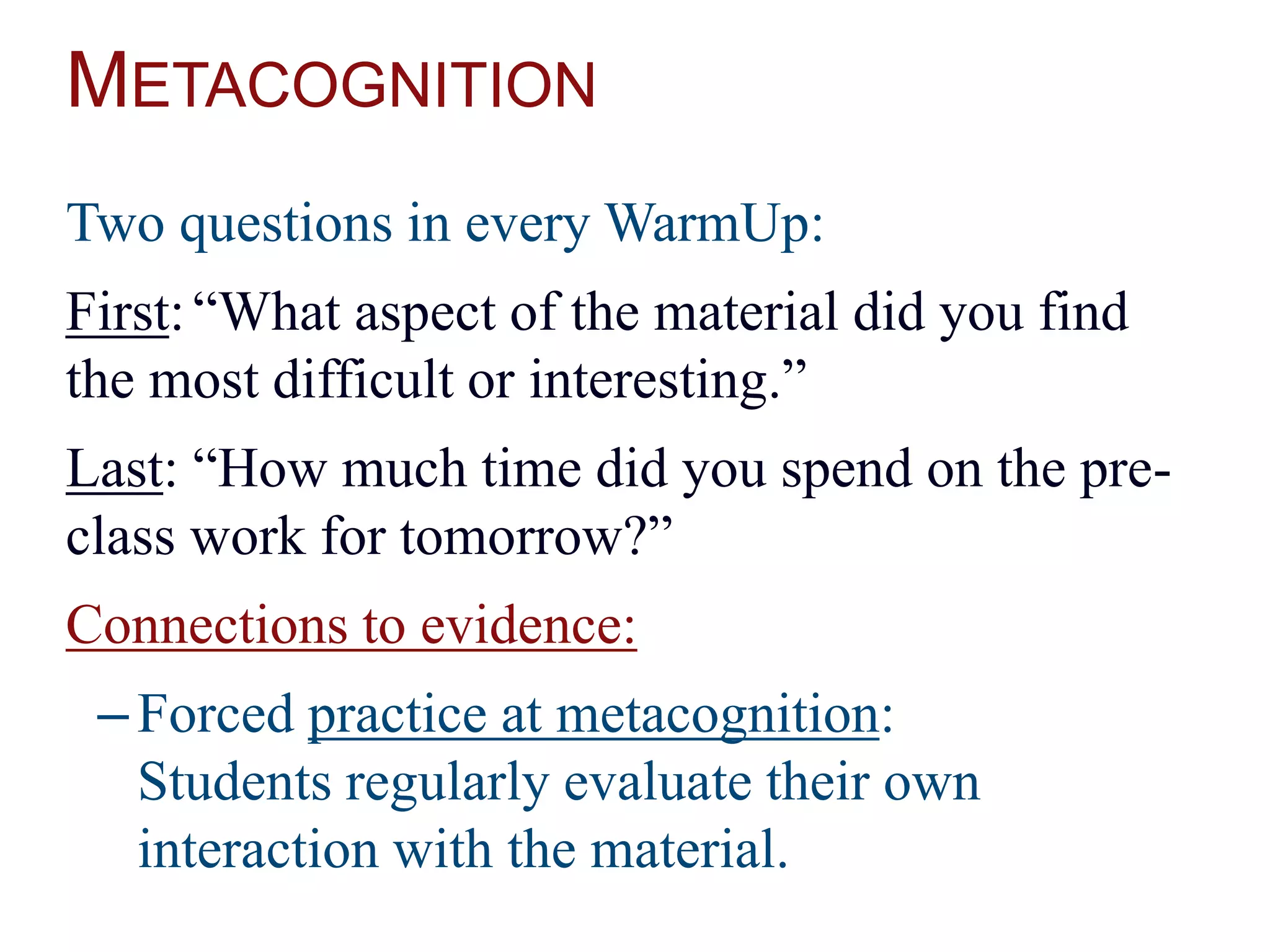 METACOGNITION
Two questions in every WarmUp:
First:“What aspect of the material did you find
the most difficult or interesting.”
Last: “How much time did you spend on the pre-
class work for tomorrow?”
Connections to evidence:
–Forced practice at metacognition:
Students regularly evaluate their own
interaction with the material.
 