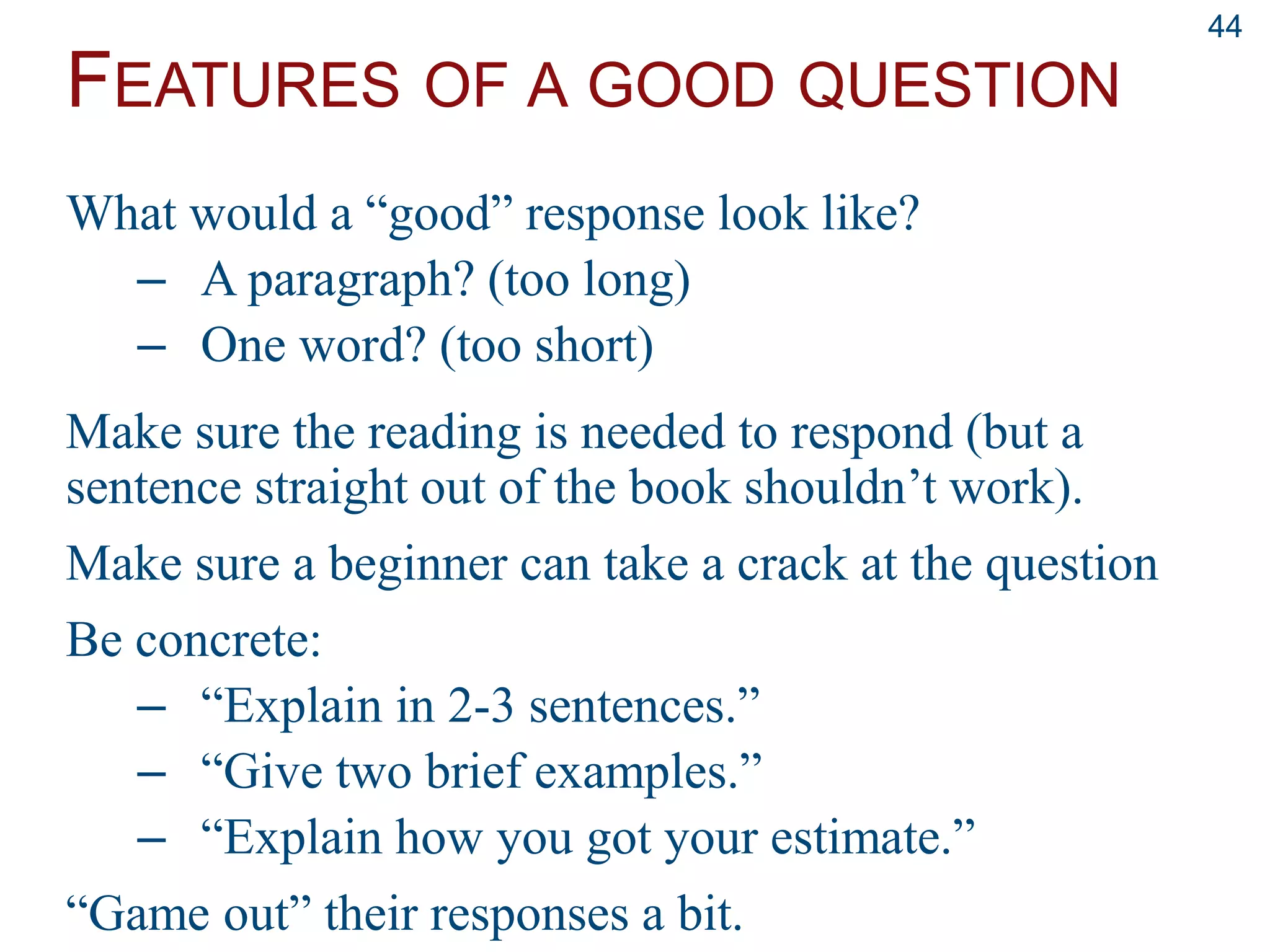 FEATURES OF A GOOD QUESTION
44
What would a “good” response look like?
– A paragraph? (too long)
– One word? (too short)
Make sure the reading is needed to respond (but a
sentence straight out of the book shouldn’t work).
Make sure a beginner can take a crack at the question
Be concrete:
– “Explain in 2-3 sentences.”
– “Give two brief examples.”
– “Explain how you got your estimate.”
“Game out” their responses a bit.
 