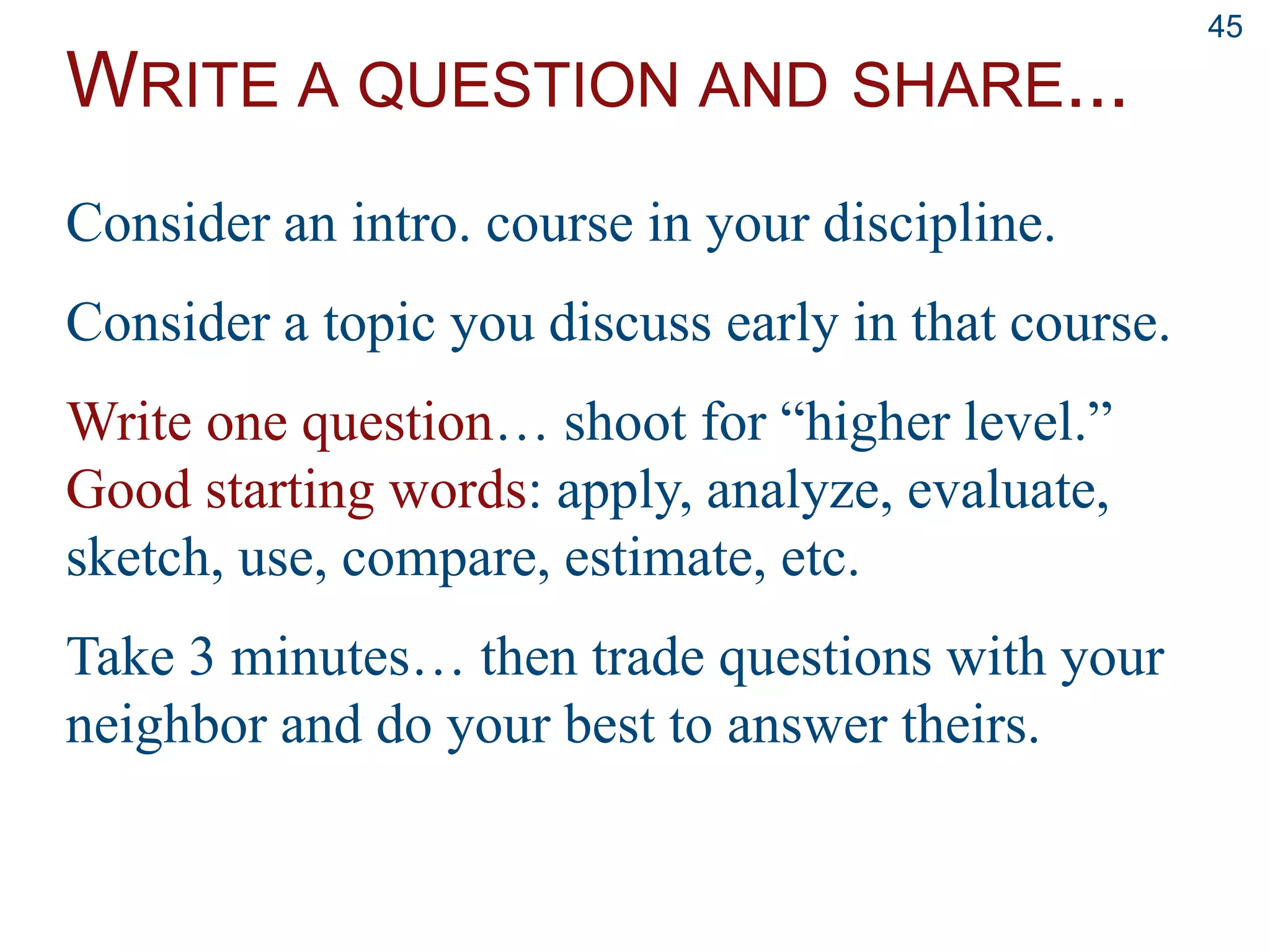 WRITE A QUESTION AND SHARE...
45
Consider an intro. course in your discipline.
Consider a topic you discuss early in that course.
Write one question… shoot for “higher level.”
Good starting words: apply, analyze, evaluate,
sketch, use, compare, estimate, etc.
Take 3 minutes… then trade questions with your
neighbor and do your best to answer theirs.
 