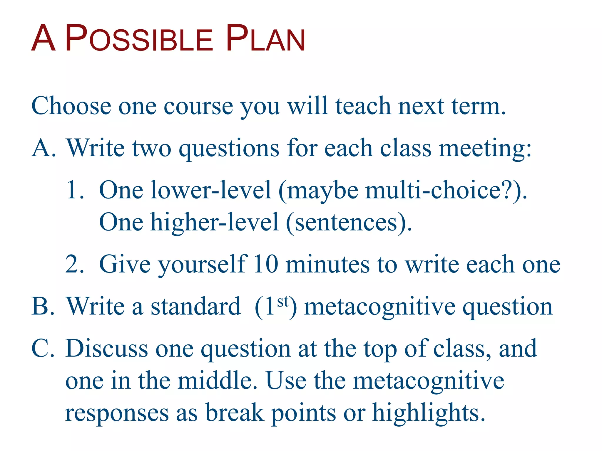 A POSSIBLE PLAN
Choose one course you will teach next term.
A. Write two questions for each class meeting:
1. One lower-level (maybe multi-choice?).
One higher-level (sentences).
2. Give yourself 10 minutes to write each one
B. Write a standard (1st) metacognitive question
C. Discuss one question at the top of class, and
one in the middle. Use the metacognitive
responses as break points or highlights.
 