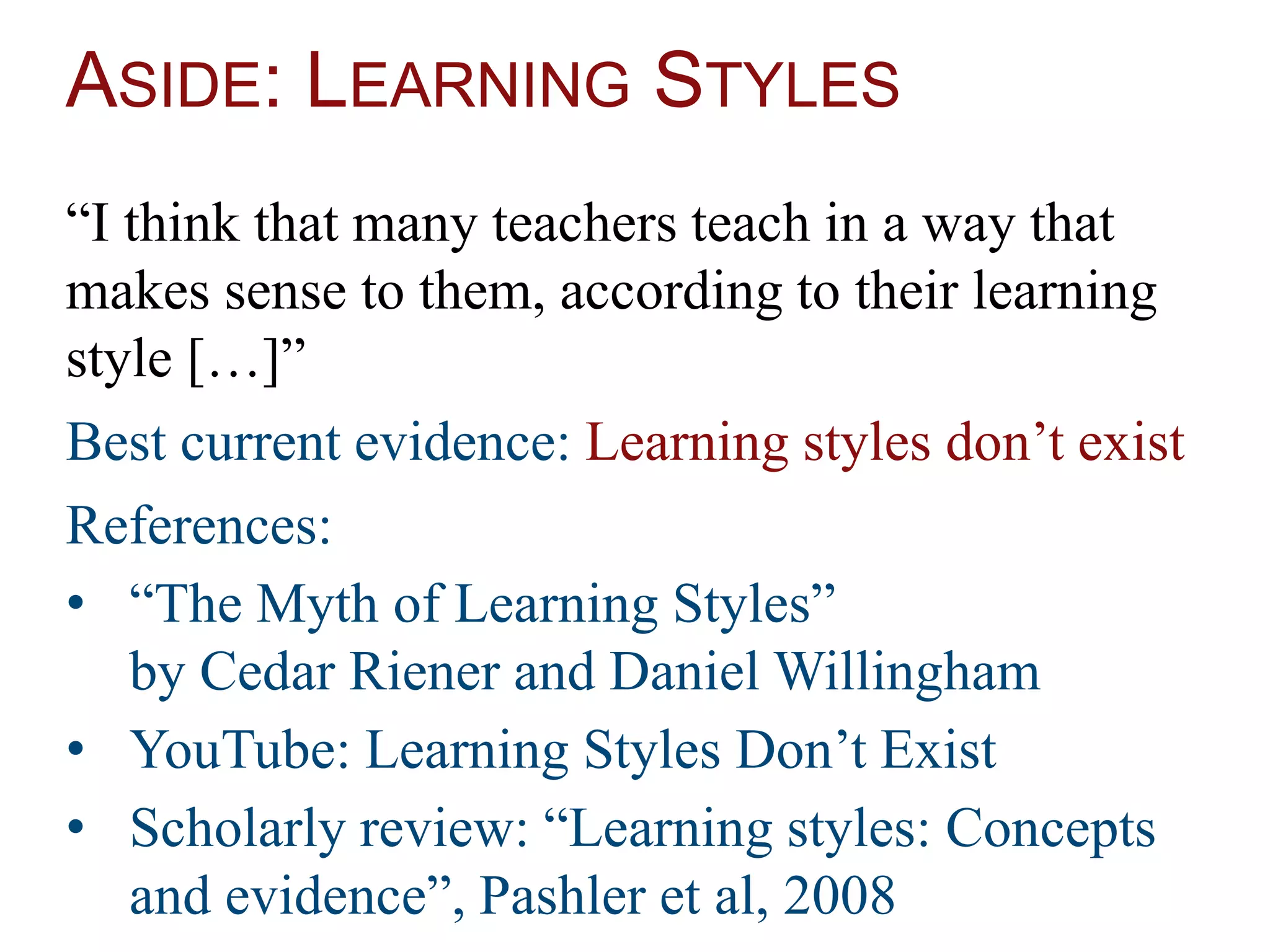 ASIDE: LEARNING STYLES
“I think that many teachers teach in a way that
makes sense to them, according to their learning
style […]”
Best current evidence: Learning styles don’t exist
References:
• “The Myth of Learning Styles”
by Cedar Riener and Daniel Willingham
• YouTube: Learning Styles Don’t Exist
• Scholarly review: “Learning styles: Concepts
and evidence”, Pashler et al, 2008
 