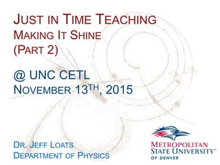 Name
School
Department
JUST IN TIME TEACHING
MAKING IT SHINE
(PART 2)
@ UNC CETL
NOVEMBER 13TH, 2015
DR. JEFF LOATS
DEPARTMENT OF PHYSICS
 