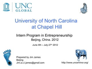 University of North Carolina
       at Chapel Hill
Intern Program in Entrepreneurship
             Beijing, China. 2012
              June 4th – July 27th 2012




Prepared by Jim James
Beijing
Jim.a.c.l.james@gmail.com                 http://www.unceminor.org/
 