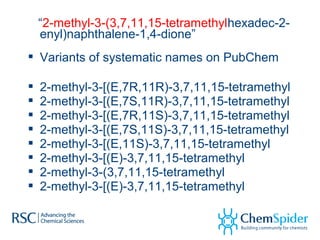 “2-methyl-3-(3,7,11,15-tetramethylhexadec-2-
enyl)naphthalene-1,4-dione”
 Variants of systematic names on PubChem
 2-methyl-3-[(E,7R,11R)-3,7,11,15-tetramethyl
 2-methyl-3-[(E,7S,11R)-3,7,11,15-tetramethyl
 2-methyl-3-[(E,7R,11S)-3,7,11,15-tetramethyl
 2-methyl-3-[(E,7S,11S)-3,7,11,15-tetramethyl
 2-methyl-3-[(E,11S)-3,7,11,15-tetramethyl
 2-methyl-3-[(E)-3,7,11,15-tetramethyl
 2-methyl-3-(3,7,11,15-tetramethyl
 2-methyl-3-[(E)-3,7,11,15-tetramethyl
 