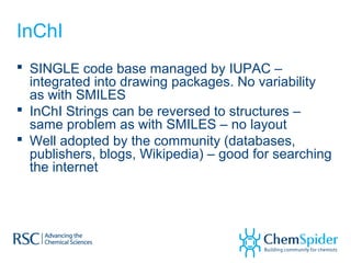 InChI
 SINGLE code base managed by IUPAC –
integrated into drawing packages. No variability
as with SMILES
 InChI Strings can be reversed to structures –
same problem as with SMILES – no layout
 Well adopted by the community (databases,
publishers, blogs, Wikipedia) – good for searching
the internet
 