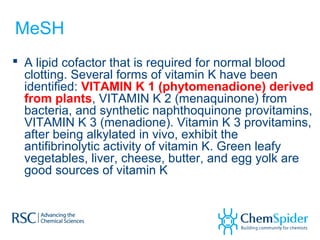 MeSH
 A lipid cofactor that is required for normal blood
clotting. Several forms of vitamin K have been
identified: VITAMIN K 1 (phytomenadione) derived
from plants, VITAMIN K 2 (menaquinone) from
bacteria, and synthetic naphthoquinone provitamins,
VITAMIN K 3 (menadione). Vitamin K 3 provitamins,
after being alkylated in vivo, exhibit the
antifibrinolytic activity of vitamin K. Green leafy
vegetables, liver, cheese, butter, and egg yolk are
good sources of vitamin K
 