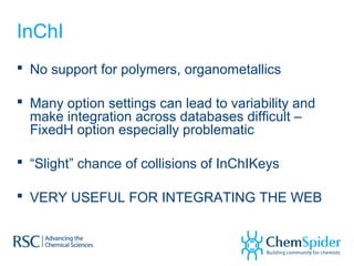 InChI
 No support for polymers, organometallics
 Many option settings can lead to variability and
make integration across databases difficult –
FixedH option especially problematic
 “Slight” chance of collisions of InChIKeys
 VERY USEFUL FOR INTEGRATING THE WEB
 