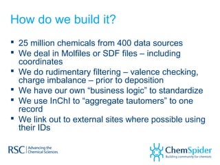 How do we build it?
 25 million chemicals from 400 data sources
 We deal in Molfiles or SDF files – including
coordinates
 We do rudimentary filtering – valence checking,
charge imbalance – prior to deposition
 We have our own “business logic” to standardize
 We use InChI to “aggregate tautomers” to one
record
 We link out to external sites where possible using
their IDs
 