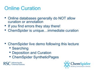 Online Curation
 Online databases generally do NOT allow
curation or annotation
 If you find errors they stay there!
 ChemSpider is unique…immediate curation
 ChemSpider live demo following this lecture
 Searching
 Deposition and Curation
 ChemSpider SyntheticPages
 