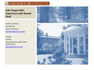 UNC Chapel Hill’s
Experience with Shared
Shelf
Heather Gendron
Art Librarian
Sloane Art Library
hgendron@email.unc.edu
JJ Bauer
Curator
Visual Resources Library (Art
Department)
jbauer@email.unc.edu

 