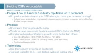 Holding CSPs Accountable
P E O P L E , P R O C E S S , T E C H N O L O G Y C O N S I D E R AT I O N S
o People: Look at turnover & industry reputation for IT personnel
oDo you know the culture at your CSP where you have your business running?
o Culture helps abide to key processes in change control, incident response, secure DevOps,
& other key processes
o Process:
oUnderstand their responsibility matrix
oVendor reviews can should be done against CSPs (bake into MSA)
oCompliance based certifications as well; some better than others
o Good Certifications (ISO 27001, FedRamp, PCI-DSS)
o ‘Meh’ Certifications (SSAE 16, Privacy Shield, other self certs)
o Contractual Agreements
o Technology
oSee their security evidence of pen testing
oTest and test often (e.g. – pen testing, web app testing, etc.)
 