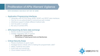 Proliferation of APIs Warrant Vigilance
D ATA E X C H A N G E S C A N E A S I LY G E T O U T O F H A N D
o Application Programming Interfaces
o Generally over HTTPS using JSON, SOAP, and REST data interfaces
o Can be run as authenticated or anonymous auth models
o Interfaces support multiple different method calls
o Can be public or private
o Be wary of zombie APIs
o APIs becoming de-facto data exchange
o Mobile clients hit exposed APIs
o Greater integration with 3rd parties
o OpenID Auth, Content partners
o Partnerships w/ Federal governments and Big Business
o Critical Security Areas
o Places emphasis on good crypto
o Privilege level is critical; who is making the programmatic calls?
o RBAC model for end users
o Audit trails and monitoring
o Cloud related network ACLs
 