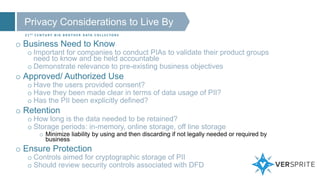 Privacy Considerations to Live By
2 1 S T C E N T U R Y B I G B R O T H E R D ATA C O L L E C T O R S
o Business Need to Know
o Important for companies to conduct PIAs to validate their product groups
need to know and be held accountable
o Demonstrate relevance to pre-existing business objectives
o Approved/ Authorized Use
o Have the users provided consent?
o Have they been made clear in terms of data usage of PII?
o Has the PII been explicitly defined?
o Retention
o How long is the data needed to be retained?
o Storage periods: in-memory, online storage, off line storage
o Minimize liability by using and then discarding if not legally needed or required by
business
o Ensure Protection
o Controls aimed for cryptographic storage of PII
o Should review security controls associated with DFD
 