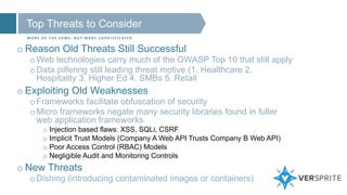 Top Threats to Consider
M O R E O F T H E S A M E , B U T M O R E S O P H I S T I C AT E D
o Reason Old Threats Still Successful
oWeb technologies carry much of the OWASP Top 10 that still apply
oData pilfering still leading threat motive (1. Healthcare 2.
Hospitality 3. Higher Ed 4. SMBs 5. Retail
o Exploiting Old Weaknesses
oFrameworks facilitate obfuscation of security
oMicro frameworks negate many security libraries found in fuller
web application frameworks
o Injection based flaws: XSS, SQLi, CSRF
o Implicit Trust Models (Company A Web API Trusts Company B Web API)
o Poor Access Control (RBAC) Models
o Negligible Audit and Monitoring Controls
o New Threats
oDishing (introducing contaminated images or containers)
 