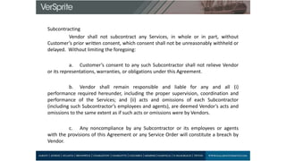 Subcontracting
Vendor shall not subcontract any Services, in whole or in part, without
Customer’s prior written consent, which consent shall not be unreasonably withheld or
delayed. Without limiting the foregoing:
a. Customer’s consent to any such Subcontractor shall not relieve Vendor
or its representations, warranties, or obligations under this Agreement.
b. Vendor shall remain responsible and liable for any and all (i)
performance required hereunder, including the proper supervision, coordination and
performance of the Services; and (ii) acts and omissions of each Subcontractor
(including such Subcontractor’s employees and agents), are deemed Vendor’s acts and
omissions to the same extent as if such acts or omissions were by Vendors.
c. Any noncompliance by any Subcontractor or its employees or agents
with the provisions of this Agreement or any Service Order will constitute a breach by
Vendor.
 