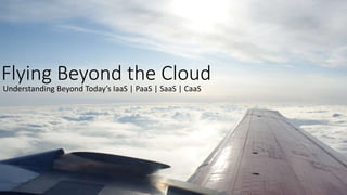 Flying Beyond the Cloud
Understanding Beyond Today’s IaaS | PaaS | SaaS | CaaS
 