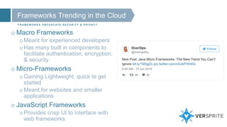 Frameworks Trending in the Cloud
F R A M E W O R K S O B F U S C AT E S E C U R I T Y & P R I VA C Y
o Macro Frameworks
oMeant for experienced developers
oHas many built in components to
facilitate authentication, encryption,
& security
o Micro-Frameworks
oGaining Lightweight, quick to get
started
oMeant for websites and smaller
applications
o JavaScript Frameworks
oProvides crisp UI to interface with
web frameworks
 