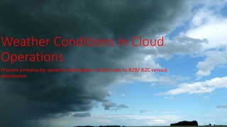 Weather Conditions in Cloud
Operations
Process immaturity, security obfuscation, & the rush to B2B/ B2C service
dominance
 