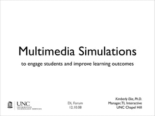 Multimedia Simulations
to engage students and improve learning outcomes




                                         Kimberly Eke, Ph.D.
                   DL Forum          Manager, TL Interactive
                    12.10.08              UNC Chapel Hill
 