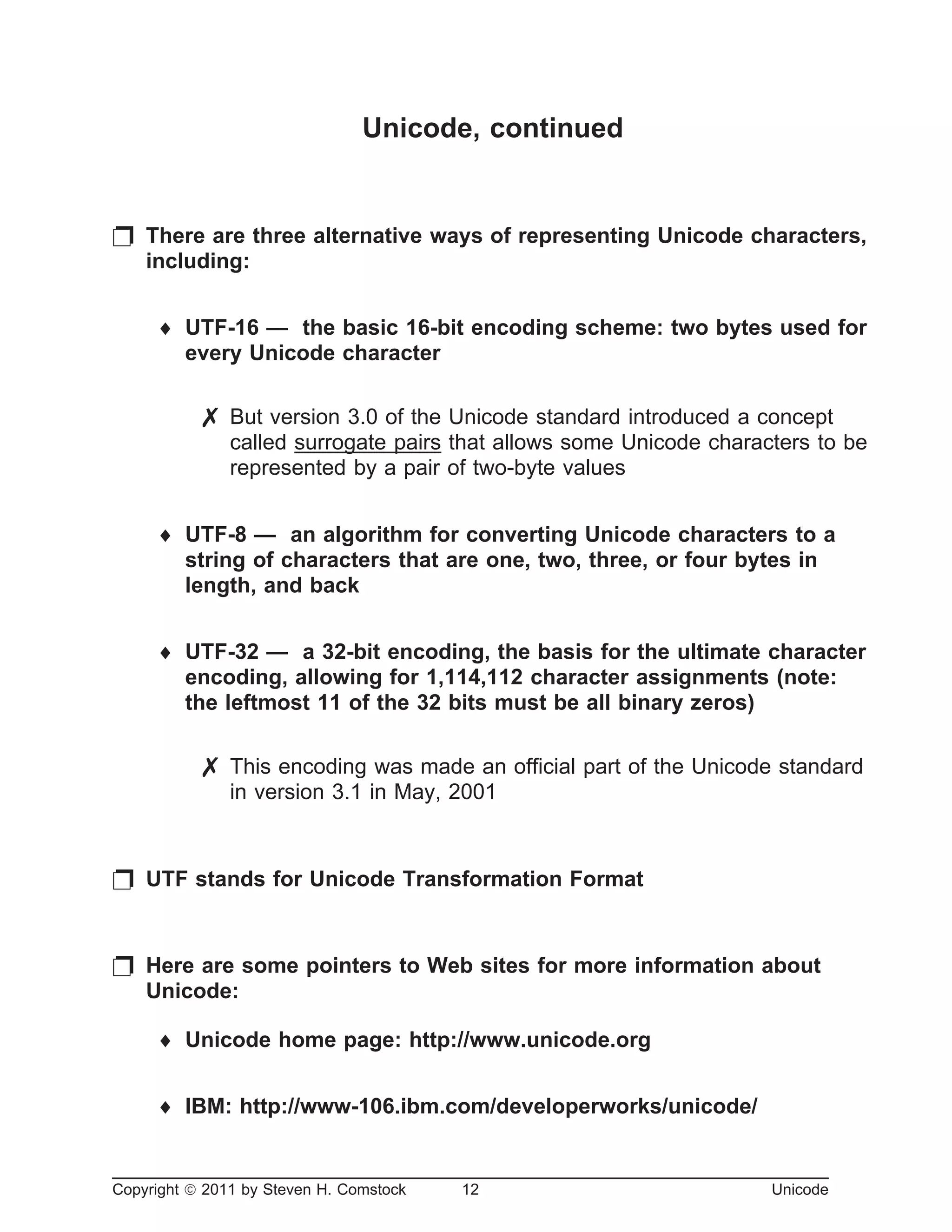 Unicode, continued
p There are three alternative ways of representing Unicode characters,
including:
¨ UTF-16 — the basic 16-bit encoding scheme: two bytes used for
every Unicode character
7 But version 3.0 of the Unicode standard introduced a concept
called surrogate pairs that allows some Unicode characters to be
represented by a pair of two-byte values
¨ UTF-8 — an algorithm for converting Unicode characters to a
string of characters that are one, two, three, or four bytes in
length, and back
¨ UTF-32 — a 32-bit encoding, the basis for the ultimate character
encoding, allowing for 1,114,112 character assignments (note:
the leftmost 11 of the 32 bits must be all binary zeros)
7 This encoding was made an official part of the Unicode standard
in version 3.1 in May, 2001
p UTF stands for Unicode Transformation Format
p Here are some pointers to Web sites for more information about
Unicode:
¨ Unicode home page: http://www.unicode.org
¨ IBM: http://www-106.ibm.com/developerworks/unicode/
Copyright ã 2011 by Steven H. Comstock 12 Unicode
 