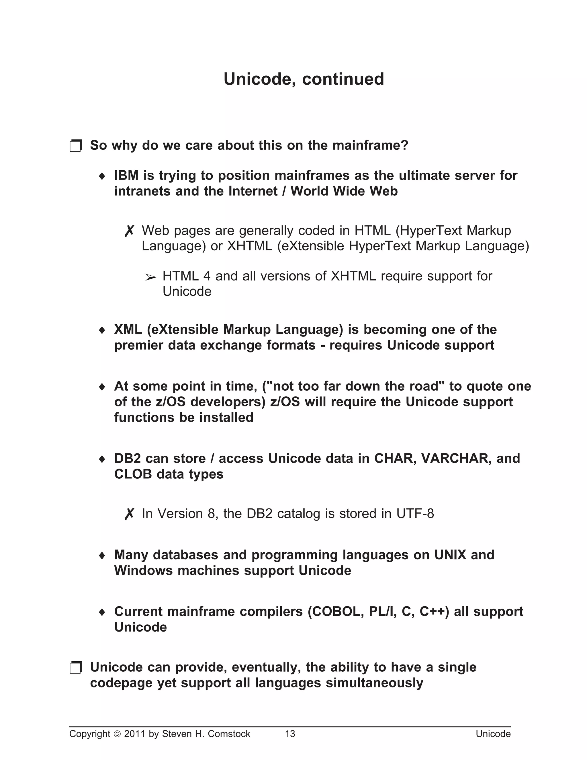 Unicode, continued
p So why do we care about this on the mainframe?
¨ IBM is trying to position mainframes as the ultimate server for
intranets and the Internet / World Wide Web
7 Web pages are generally coded in HTML (HyperText Markup
Language) or XHTML (eXtensible HyperText Markup Language)
â HTML 4 and all versions of XHTML require support for
Unicode
¨ XML (eXtensible Markup Language) is becoming one of the
premier data exchange formats - requires Unicode support
¨ At some point in time, ("not too far down the road" to quote one
of the z/OS developers) z/OS will require the Unicode support
functions be installed
¨ DB2 can store / access Unicode data in CHAR, VARCHAR, and
CLOB data types
7 In Version 8, the DB2 catalog is stored in UTF-8
¨ Many databases and programming languages on UNIX and
Windows machines support Unicode
¨ Current mainframe compilers (COBOL, PL/I, C, C++) all support
Unicode
p Unicode can provide, eventually, the ability to have a single
codepage yet support all languages simultaneously
Copyright ã 2011 by Steven H. Comstock 13 Unicode
 