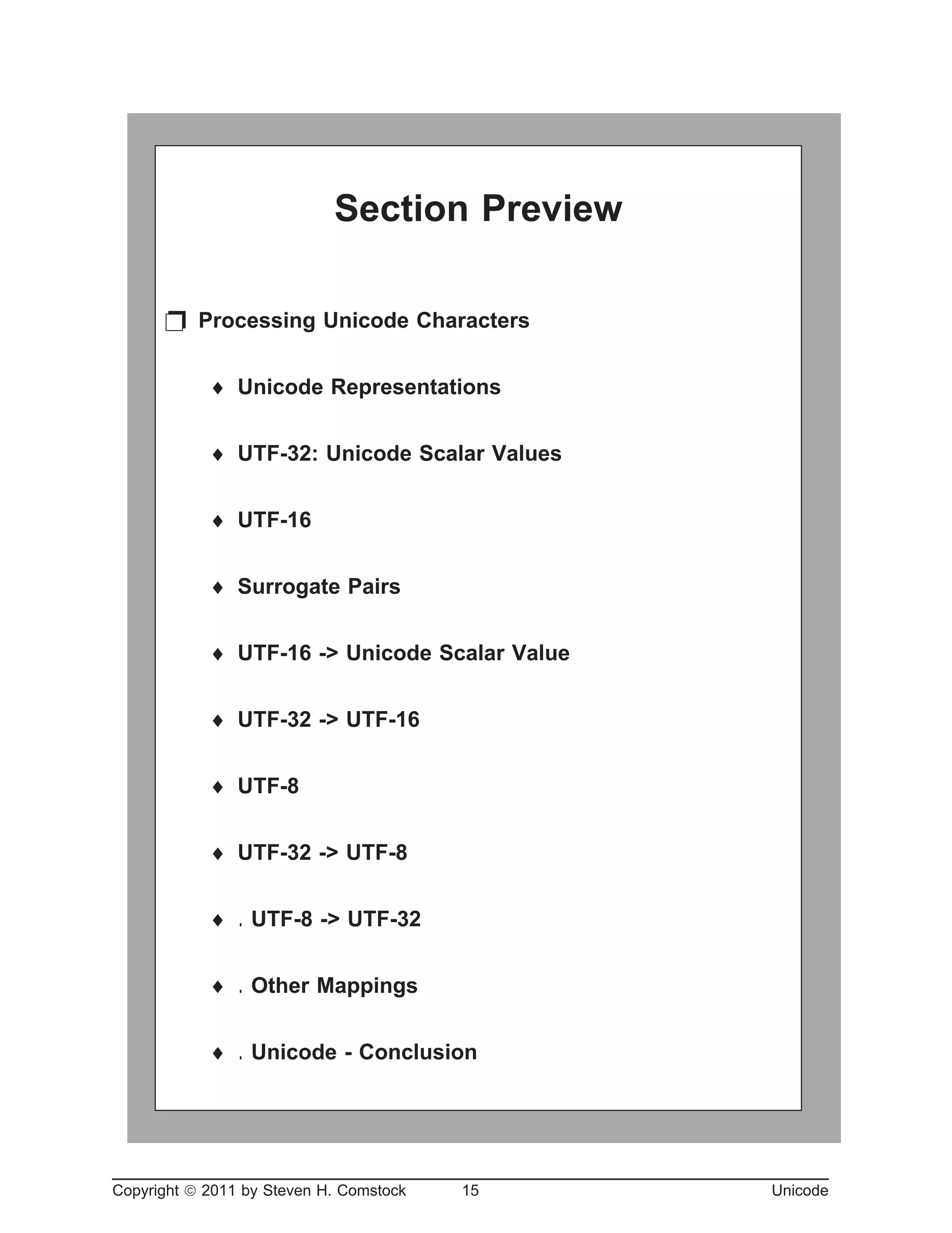 Copyright ã 2011 by Steven H. Comstock 15 Unicode
Section Preview
p Processing Unicode Characters
¨ Unicode Representations
¨ UTF-32: Unicode Scalar Values
¨ UTF-16
¨ Surrogate Pairs
¨ UTF-16 -> Unicode Scalar Value
¨ UTF-32 -> UTF-16
¨ UTF-8
¨ UTF-32 -> UTF-8
¨ . UTF-8 -> UTF-32
¨ . Other Mappings
¨ . Unicode - Conclusion
 