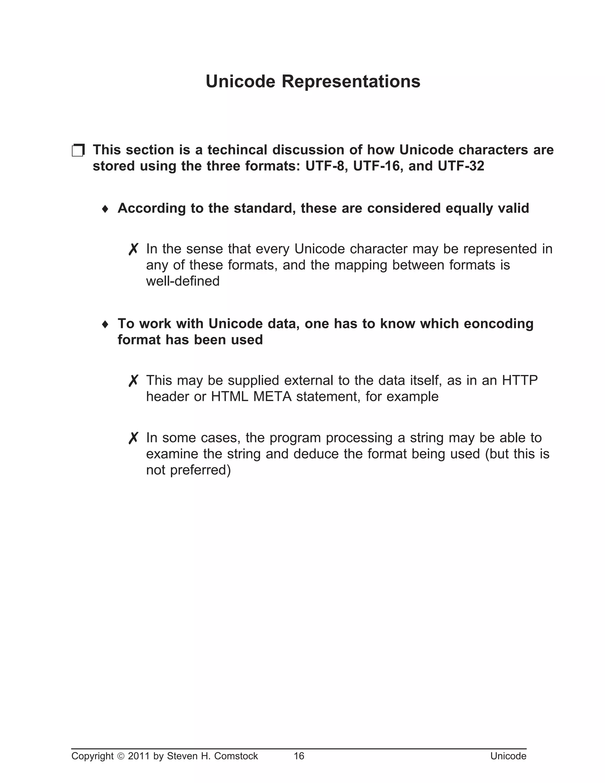 Unicode Representations
p This section is a techincal discussion of how Unicode characters are
stored using the three formats: UTF-8, UTF-16, and UTF-32
¨ According to the standard, these are considered equally valid
7 In the sense that every Unicode character may be represented in
any of these formats, and the mapping between formats is
well-defined
¨ To work with Unicode data, one has to know which eoncoding
format has been used
7 This may be supplied external to the data itself, as in an HTTP
header or HTML META statement, for example
7 In some cases, the program processing a string may be able to
examine the string and deduce the format being used (but this is
not preferred)
Copyright ã 2011 by Steven H. Comstock 16 Unicode
 
