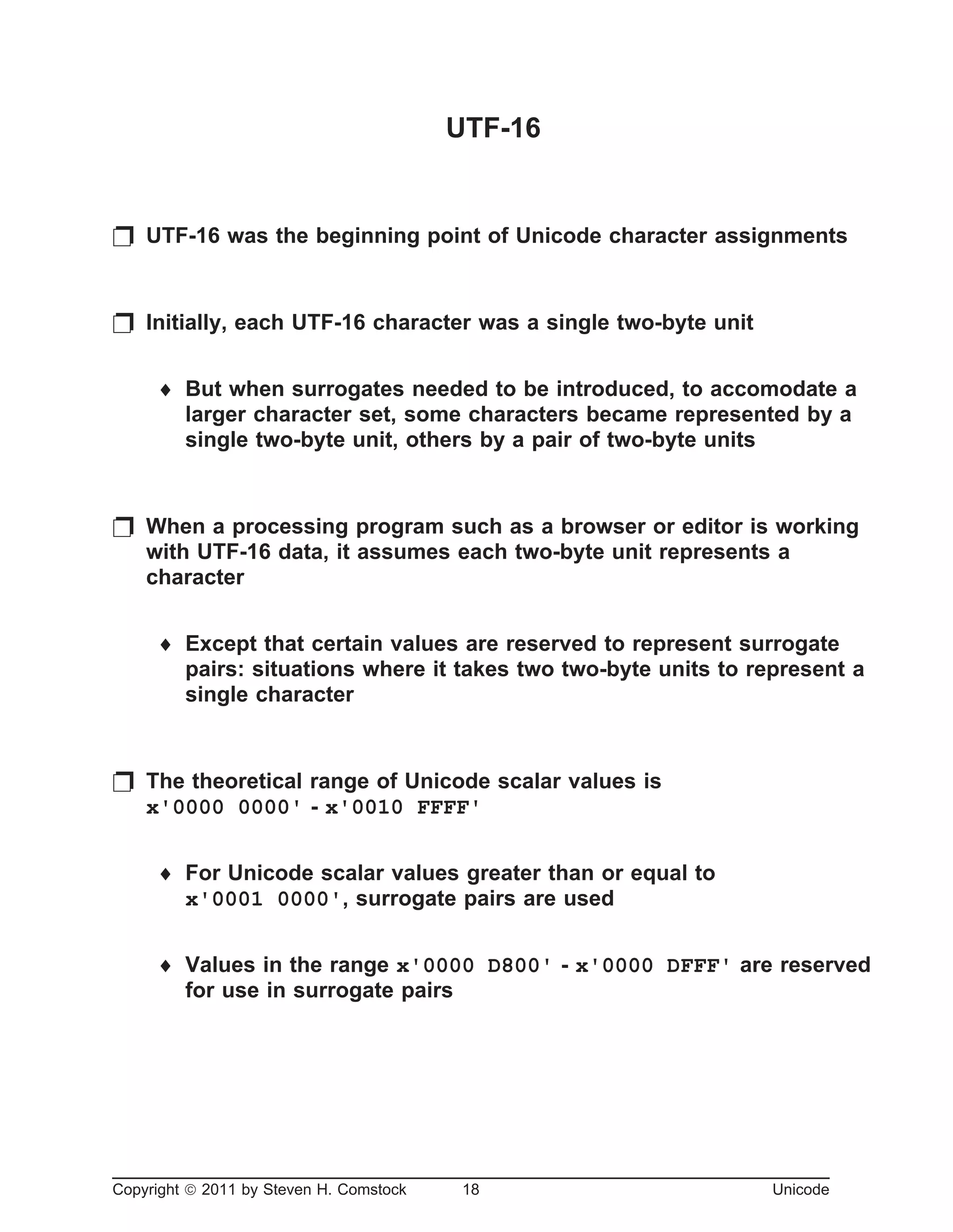 UTF-16
p UTF-16 was the beginning point of Unicode character assignments
p Initially, each UTF-16 character was a single two-byte unit
¨ But when surrogates needed to be introduced, to accomodate a
larger character set, some characters became represented by a
single two-byte unit, others by a pair of two-byte units
p When a processing program such as a browser or editor is working
with UTF-16 data, it assumes each two-byte unit represents a
character
¨ Except that certain values are reserved to represent surrogate
pairs: situations where it takes two two-byte units to represent a
single character
p The theoretical range of Unicode scalar values is
x'0000 0000' - x'0010 FFFF'
¨ For Unicode scalar values greater than or equal to
x'0001 0000', surrogate pairs are used
¨ Values in the range x'0000 D800' - x'0000 DFFF' are reserved
for use in surrogate pairs
Copyright ã 2011 by Steven H. Comstock 18 Unicode
 