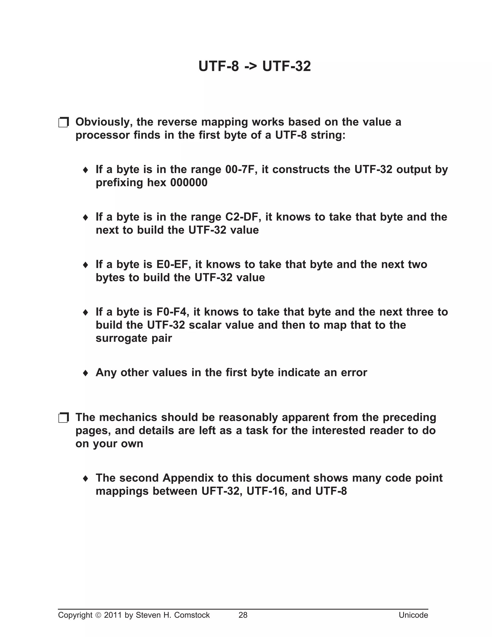 UTF-8 -> UTF-32
p Obviously, the reverse mapping works based on the value a
processor finds in the first byte of a UTF-8 string:
¨ If a byte is in the range 00-7F, it constructs the UTF-32 output by
prefixing hex 000000
¨ If a byte is in the range C2-DF, it knows to take that byte and the
next to build the UTF-32 value
¨ If a byte is E0-EF, it knows to take that byte and the next two
bytes to build the UTF-32 value
¨ If a byte is F0-F4, it knows to take that byte and the next three to
build the UTF-32 scalar value and then to map that to the
surrogate pair
¨ Any other values in the first byte indicate an error
p The mechanics should be reasonably apparent from the preceding
pages, and details are left as a task for the interested reader to do
on your own
¨ The second Appendix to this document shows many code point
mappings between UFT-32, UTF-16, and UTF-8
Copyright ã 2011 by Steven H. Comstock 28 Unicode
 