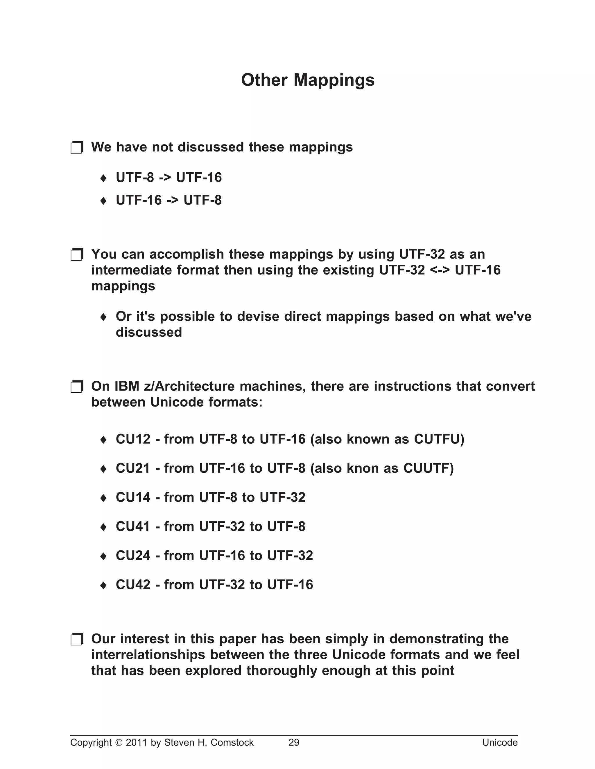 Other Mappings
p We have not discussed these mappings
¨ UTF-8 -> UTF-16
¨ UTF-16 -> UTF-8
p You can accomplish these mappings by using UTF-32 as an
intermediate format then using the existing UTF-32 <-> UTF-16
mappings
¨ Or it's possible to devise direct mappings based on what we've
discussed
p On IBM z/Architecture machines, there are instructions that convert
between Unicode formats:
¨ CU12 - from UTF-8 to UTF-16 (also known as CUTFU)
¨ CU21 - from UTF-16 to UTF-8 (also knon as CUUTF)
¨ CU14 - from UTF-8 to UTF-32
¨ CU41 - from UTF-32 to UTF-8
¨ CU24 - from UTF-16 to UTF-32
¨ CU42 - from UTF-32 to UTF-16
p Our interest in this paper has been simply in demonstrating the
interrelationships between the three Unicode formats and we feel
that has been explored thoroughly enough at this point
Copyright ã 2011 by Steven H. Comstock 29 Unicode
 