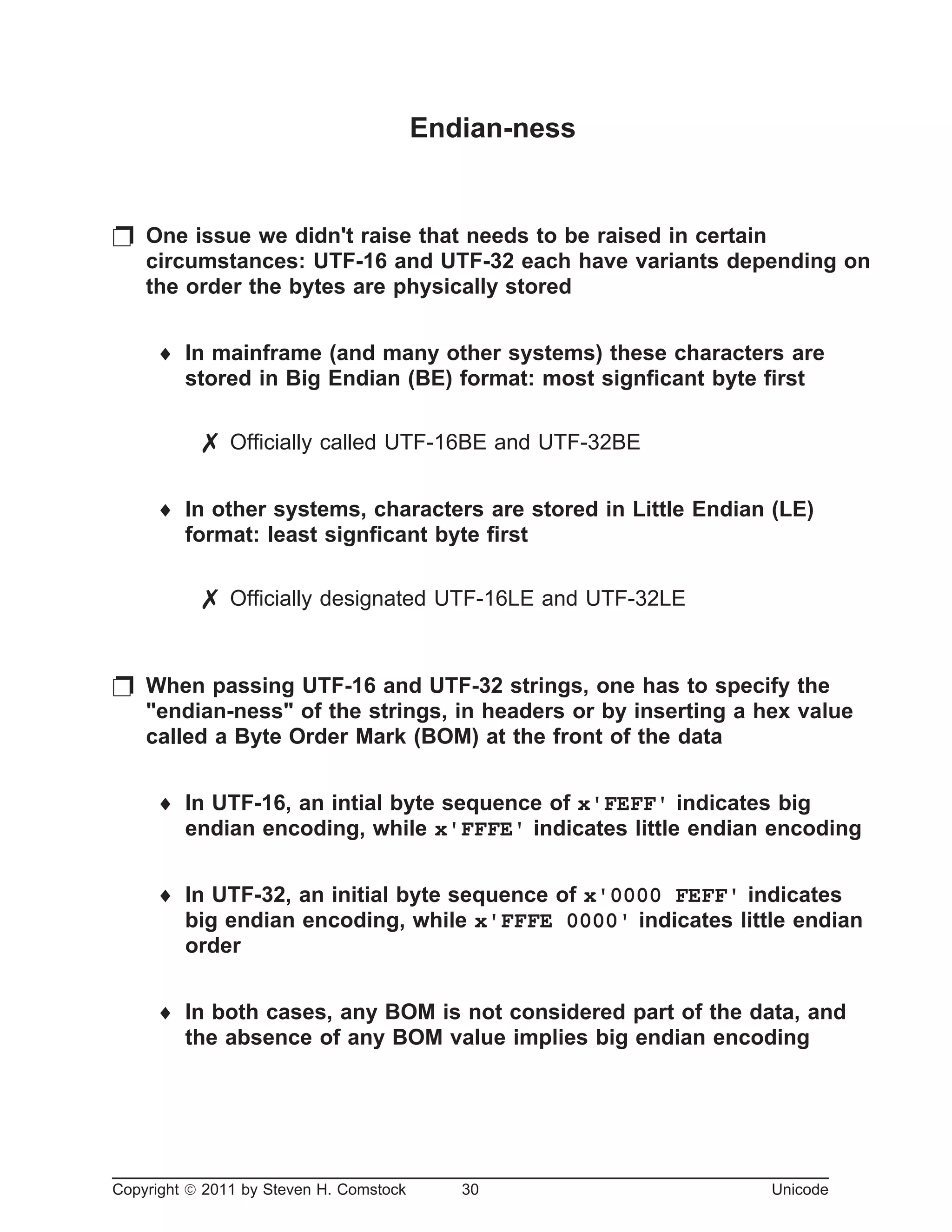 Endian-ness
p One issue we didn't raise that needs to be raised in certain
circumstances: UTF-16 and UTF-32 each have variants depending on
the order the bytes are physically stored
¨ In mainframe (and many other systems) these characters are
stored in Big Endian (BE) format: most signficant byte first
7 Officially called UTF-16BE and UTF-32BE
¨ In other systems, characters are stored in Little Endian (LE)
format: least signficant byte first
7 Officially designated UTF-16LE and UTF-32LE
p When passing UTF-16 and UTF-32 strings, one has to specify the
"endian-ness" of the strings, in headers or by inserting a hex value
called a Byte Order Mark (BOM) at the front of the data
¨ In UTF-16, an intial byte sequence of x'FEFF' indicates big
endian encoding, while x'FFFE' indicates little endian encoding
¨ In UTF-32, an initial byte sequence of x'0000 FEFF' indicates
big endian encoding, while x'FFFE 0000' indicates little endian
order
¨ In both cases, any BOM is not considered part of the data, and
the absence of any BOM value implies big endian encoding
Copyright ã 2011 by Steven H. Comstock 30 Unicode
 