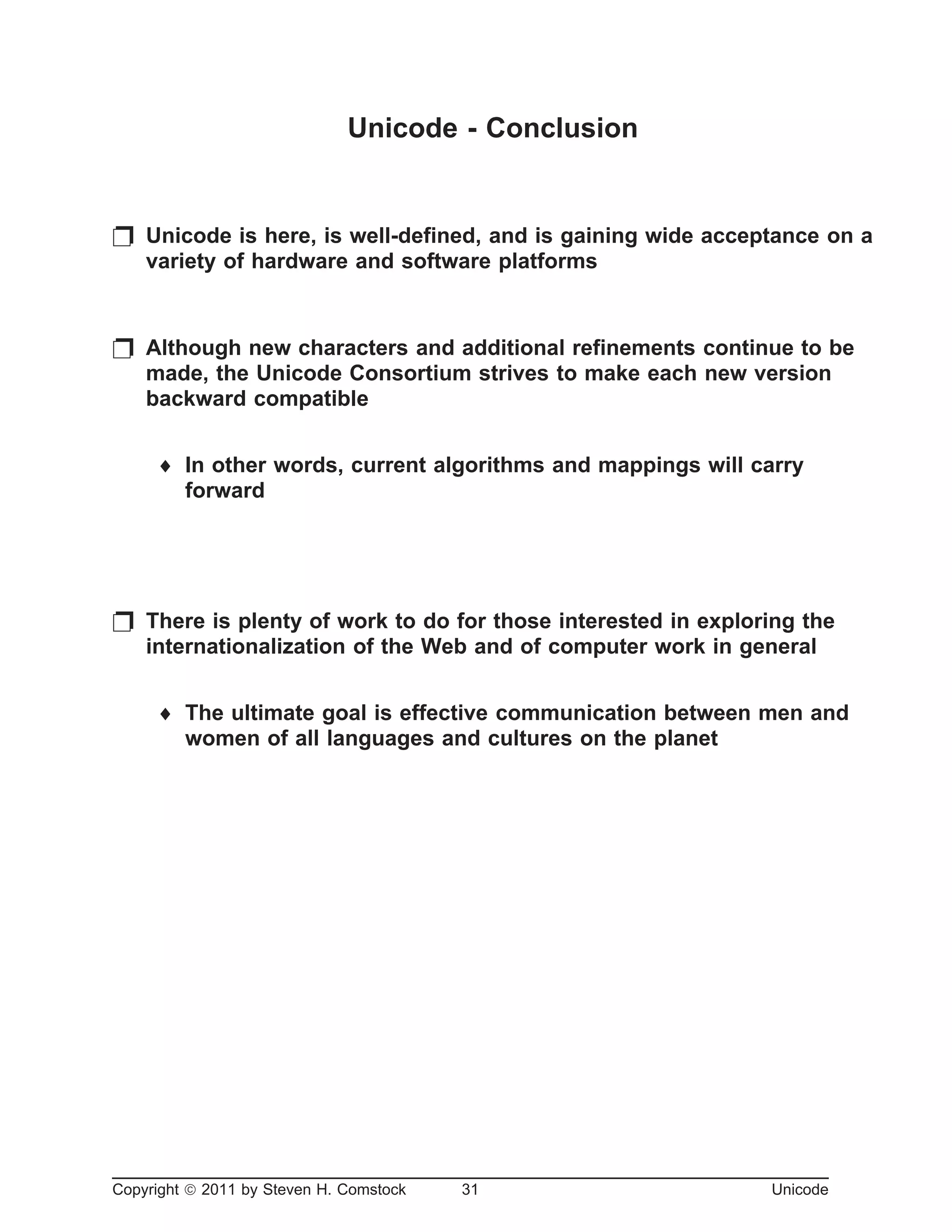 Unicode - Conclusion
p Unicode is here, is well-defined, and is gaining wide acceptance on a
variety of hardware and software platforms
p Although new characters and additional refinements continue to be
made, the Unicode Consortium strives to make each new version
backward compatible
¨ In other words, current algorithms and mappings will carry
forward
p There is plenty of work to do for those interested in exploring the
internationalization of the Web and of computer work in general
¨ The ultimate goal is effective communication between men and
women of all languages and cultures on the planet
Copyright ã 2011 by Steven H. Comstock 31 Unicode
 