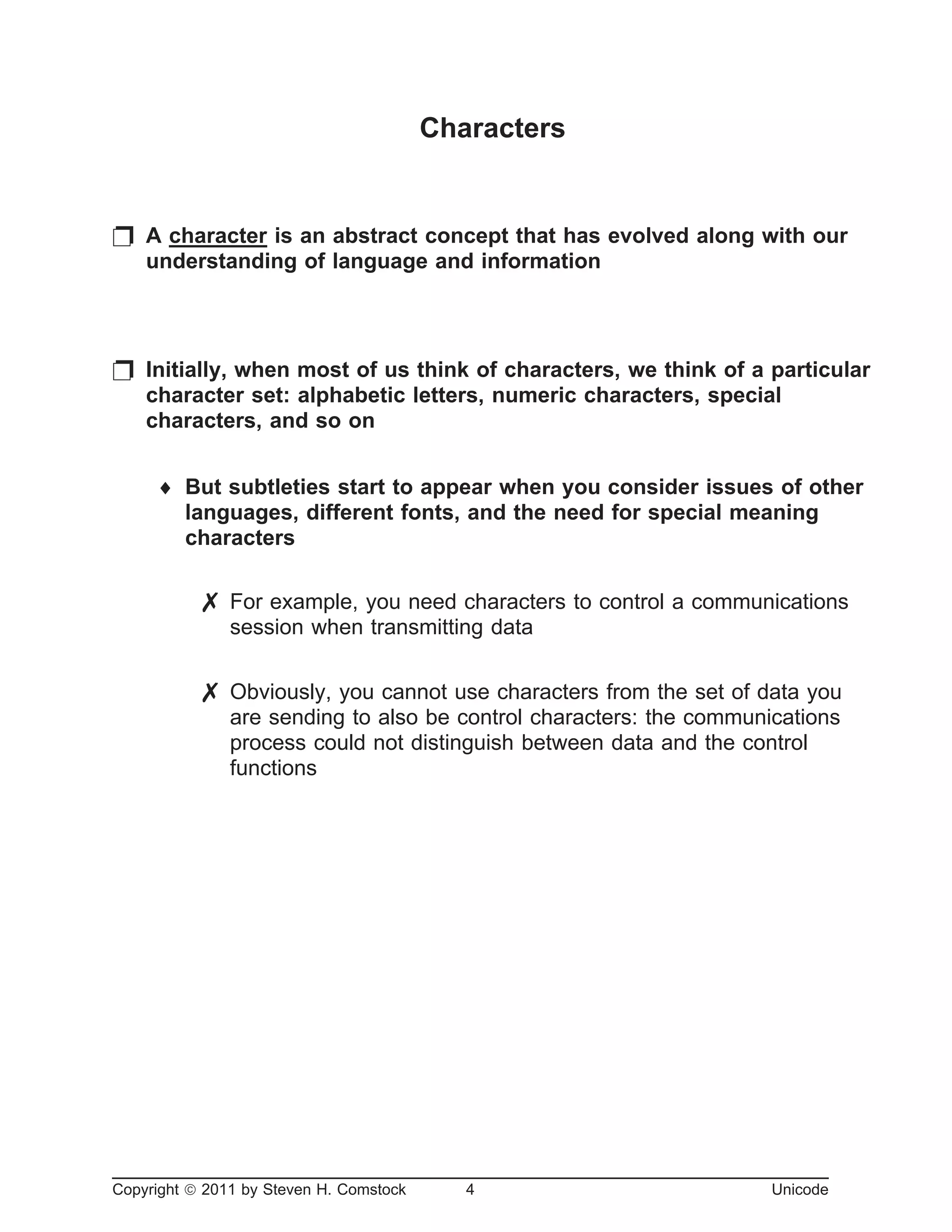 Characters
p A character is an abstract concept that has evolved along with our
understanding of language and information
p Initially, when most of us think of characters, we think of a particular
character set: alphabetic letters, numeric characters, special
characters, and so on
¨ But subtleties start to appear when you consider issues of other
languages, different fonts, and the need for special meaning
characters
7 For example, you need characters to control a communications
session when transmitting data
7 Obviously, you cannot use characters from the set of data you
are sending to also be control characters: the communications
process could not distinguish between data and the control
functions
Copyright ã 2011 by Steven H. Comstock 4 Unicode
 