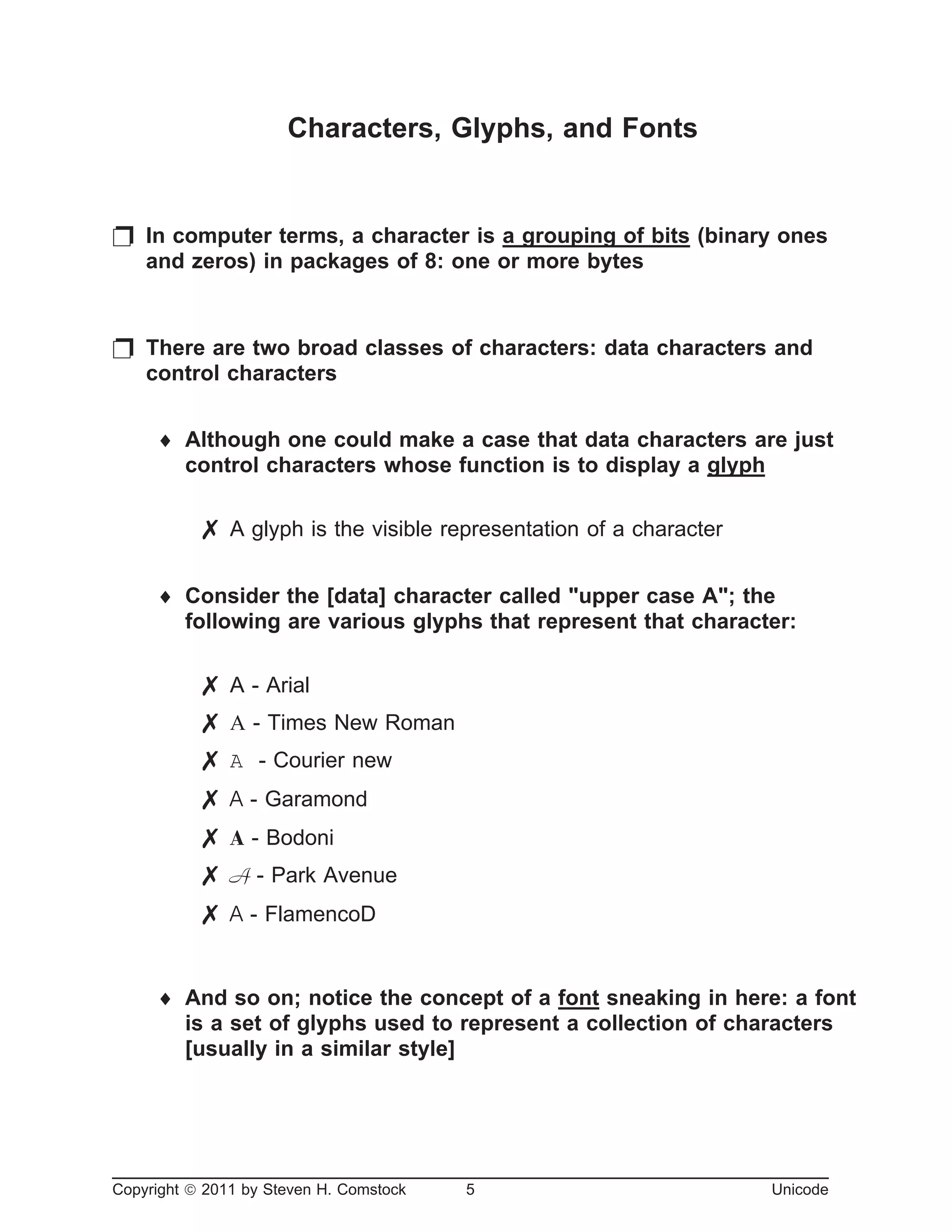 Characters, Glyphs, and Fonts
p In computer terms, a character is a grouping of bits (binary ones
and zeros) in packages of 8: one or more bytes
p There are two broad classes of characters: data characters and
control characters
¨ Although one could make a case that data characters are just
control characters whose function is to display a glyph
7 A glyph is the visible representation of a character
¨ Consider the [data] character called "upper case A"; the
following are various glyphs that represent that character:
7 A - Arial
7 A - Times New Roman
7 A - Courier new
7 A - Garamond
7 A - Bodoni
7 A - Park Avenue
7 A - FlamencoD
¨ And so on; notice the concept of a font sneaking in here: a font
is a set of glyphs used to represent a collection of characters
[usually in a similar style]
Copyright ã 2011 by Steven H. Comstock 5 Unicode
 