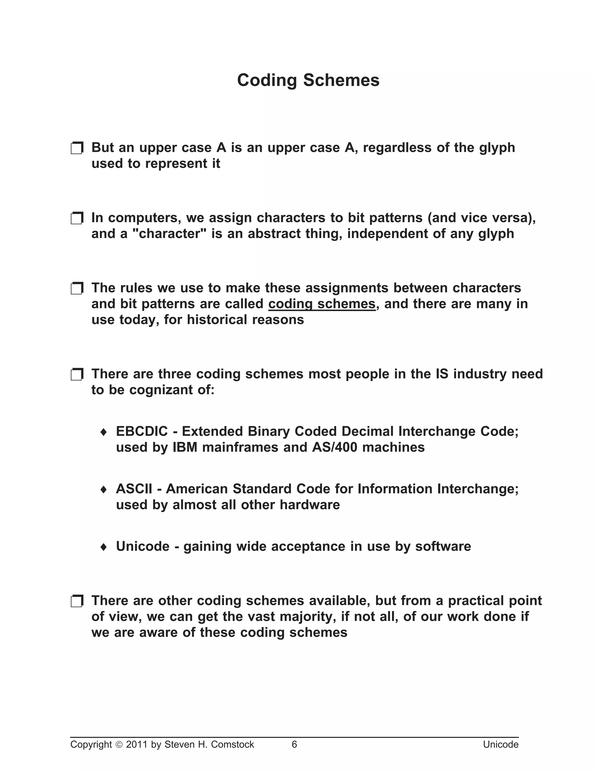 Coding Schemes
p But an upper case A is an upper case A, regardless of the glyph
used to represent it
p In computers, we assign characters to bit patterns (and vice versa),
and a "character" is an abstract thing, independent of any glyph
p The rules we use to make these assignments between characters
and bit patterns are called coding schemes, and there are many in
use today, for historical reasons
p There are three coding schemes most people in the IS industry need
to be cognizant of:
¨ EBCDIC - Extended Binary Coded Decimal Interchange Code;
used by IBM mainframes and AS/400 machines
¨ ASCII - American Standard Code for Information Interchange;
used by almost all other hardware
¨ Unicode - gaining wide acceptance in use by software
p There are other coding schemes available, but from a practical point
of view, we can get the vast majority, if not all, of our work done if
we are aware of these coding schemes
Copyright ã 2011 by Steven H. Comstock 6 Unicode
 