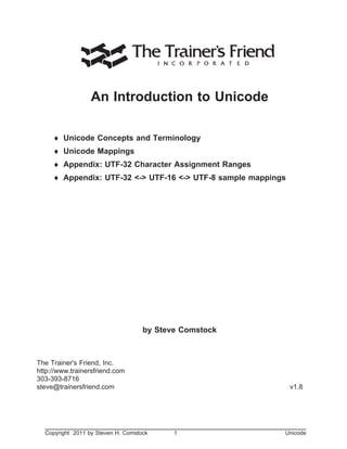 Unicode
An Introduction to Unicode
¨ Unicode Concepts and Terminology
¨ Unicode Mappings
¨ Appendix: UTF-32 Character Assignment Ranges
¨ Appendix: UTF-32 <-> UTF-16 <-> UTF-8 sample mappings
by Steve Comstock
The Trainer's Friend, Inc.
http://www.trainersfriend.com
303-393-8716
steve@trainersfriend.com v1.8
Copyright 2011 by Steven H. Comstock 1 Unicode
 