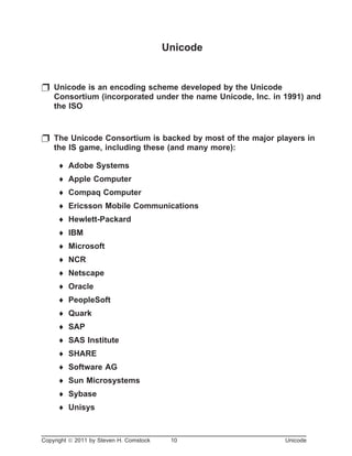 Unicode
p Unicode is an encoding scheme developed by the Unicode
Consortium (incorporated under the name Unicode, Inc. in 1991) and
the ISO
p The Unicode Consortium is backed by most of the major players in
the IS game, including these (and many more):
¨ Adobe Systems
¨ Apple Computer
¨ Compaq Computer
¨ Ericsson Mobile Communications
¨ Hewlett-Packard
¨ IBM
¨ Microsoft
¨ NCR
¨ Netscape
¨ Oracle
¨ PeopleSoft
¨ Quark
¨ SAP
¨ SAS Institute
¨ SHARE
¨ Software AG
¨ Sun Microsystems
¨ Sybase
¨ Unisys
Copyright ã 2011 by Steven H. Comstock 10 Unicode
 