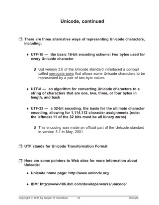 Unicode, continued
p There are three alternative ways of representing Unicode characters,
including:
¨ UTF-16 — the basic 16-bit encoding scheme: two bytes used for
every Unicode character
7 But version 3.0 of the Unicode standard introduced a concept
called surrogate pairs that allows some Unicode characters to be
represented by a pair of two-byte values
¨ UTF-8 — an algorithm for converting Unicode characters to a
string of characters that are one, two, three, or four bytes in
length, and back
¨ UTF-32 — a 32-bit encoding, the basis for the ultimate character
encoding, allowing for 1,114,112 character assignments (note:
the leftmost 11 of the 32 bits must be all binary zeros)
7 This encoding was made an official part of the Unicode standard
in version 3.1 in May, 2001
p UTF stands for Unicode Transformation Format
p Here are some pointers to Web sites for more information about
Unicode:
¨ Unicode home page: http://www.unicode.org
¨ IBM: http://www-106.ibm.com/developerworks/unicode/
Copyright ã 2011 by Steven H. Comstock 12 Unicode
 