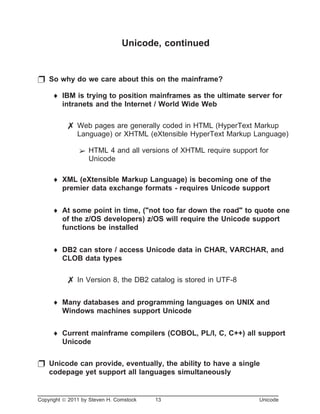 Unicode, continued
p So why do we care about this on the mainframe?
¨ IBM is trying to position mainframes as the ultimate server for
intranets and the Internet / World Wide Web
7 Web pages are generally coded in HTML (HyperText Markup
Language) or XHTML (eXtensible HyperText Markup Language)
â HTML 4 and all versions of XHTML require support for
Unicode
¨ XML (eXtensible Markup Language) is becoming one of the
premier data exchange formats - requires Unicode support
¨ At some point in time, ("not too far down the road" to quote one
of the z/OS developers) z/OS will require the Unicode support
functions be installed
¨ DB2 can store / access Unicode data in CHAR, VARCHAR, and
CLOB data types
7 In Version 8, the DB2 catalog is stored in UTF-8
¨ Many databases and programming languages on UNIX and
Windows machines support Unicode
¨ Current mainframe compilers (COBOL, PL/I, C, C++) all support
Unicode
p Unicode can provide, eventually, the ability to have a single
codepage yet support all languages simultaneously
Copyright ã 2011 by Steven H. Comstock 13 Unicode
 