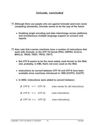 Unicode, concluded
p Although there are people who are against Unicode (and even some
competing standards), Unicode seems to be the way of the future
¨ Enabling single encoding and data interchange across platforms
and simultaneous multiple language support on screens and
reports
p Also note that z-series machines have a number of instructions that
work with Unicode, in the UTF-16 format (PKU, UNPKU, CLCLU,
MVCLU, TROO, TROT, TRTO, TRTT)
¨ But UTF-8 seems to be the most widely used format on the Web
and, probably, in XML that's not even used on the Web
¨ Instructions to convert between UTF-16 and UTF-8 have been
available since machines introduced in 1999 (CUTFU, CUUTF)
¨ In 2004, instructions were added to convert between:
7 UTF-8 <--> UTF-16 (new names for old instructions)
7 UTF-8 <--> UTF-32 (new instructions)
7 UTF-16 <--> UTF-32 (new instructions)
Copyright ã 2011 by Steven H. Comstock 14 Unicode
 