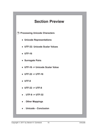 Copyright ã 2011 by Steven H. Comstock 15 Unicode
Section Preview
p Processing Unicode Characters
¨ Unicode Representations
¨ UTF-32: Unicode Scalar Values
¨ UTF-16
¨ Surrogate Pairs
¨ UTF-16 -> Unicode Scalar Value
¨ UTF-32 -> UTF-16
¨ UTF-8
¨ UTF-32 -> UTF-8
¨ . UTF-8 -> UTF-32
¨ . Other Mappings
¨ . Unicode - Conclusion
 