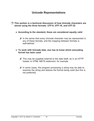 Unicode Representations
p This section is a techincal discussion of how Unicode characters are
stored using the three formats: UTF-8, UTF-16, and UTF-32
¨ According to the standard, these are considered equally valid
7 In the sense that every Unicode character may be represented in
any of these formats, and the mapping between formats is
well-defined
¨ To work with Unicode data, one has to know which eoncoding
format has been used
7 This may be supplied external to the data itself, as in an HTTP
header or HTML META statement, for example
7 In some cases, the program processing a string may be able to
examine the string and deduce the format being used (but this is
not preferred)
Copyright ã 2011 by Steven H. Comstock 16 Unicode
 