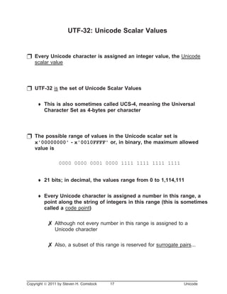 UTF-32: Unicode Scalar Values
p Every Unicode character is assigned an integer value, the Unicode
scalar value
p UTF-32 is the set of Unicode Scalar Values
¨ This is also sometimes called UCS-4, meaning the Universal
Character Set as 4-bytes per character
p The possible range of values in the Unicode scalar set is
x'00000000' - x'0010FFFF' or, in binary, the maximum allowed
value is
0000 0000 0001 0000 1111 1111 1111 1111
¨ 21 bits; in decimal, the values range from 0 to 1,114,111
¨ Every Unicode character is assigned a number in this range, a
point along the string of integers in this range (this is sometimes
called a code point)
7 Although not every number in this range is assigned to a
Unicode character
7 Also, a subset of this range is reserved for surrogate pairs...
Copyright ã 2011 by Steven H. Comstock 17 Unicode
 
