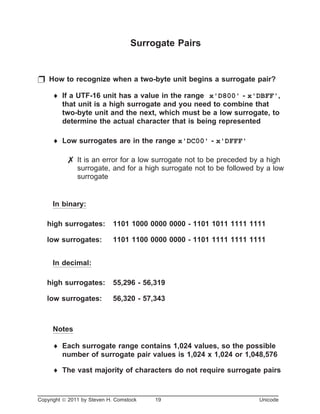 Surrogate Pairs
p How to recognize when a two-byte unit begins a surrogate pair?
¨ If a UTF-16 unit has a value in the range x'D800' - x'DBFF',
that unit is a high surrogate and you need to combine that
two-byte unit and the next, which must be a low surrogate, to
determine the actual character that is being represented
¨ Low surrogates are in the range x'DC00' - x'DFFF'
7 It is an error for a low surrogate not to be preceded by a high
surrogate, and for a high surrogate not to be followed by a low
surrogate
In binary:
high surrogates: 1101 1000 0000 0000 - 1101 1011 1111 1111
low surrogates: 1101 1100 0000 0000 - 1101 1111 1111 1111
In decimal:
high surrogates: 55,296 - 56,319
low surrogates: 56,320 - 57,343
Notes
¨ Each surrogate range contains 1,024 values, so the possible
number of surrogate pair values is 1,024 x 1,024 or 1,048,576
¨ The vast majority of characters do not require surrogate pairs
Copyright ã 2011 by Steven H. Comstock 19 Unicode
 