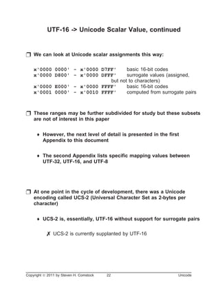 UTF-16 -> Unicode Scalar Value, continued
p We can look at Unicode scalar assignments this way:
x'0000 0000' - x'0000 D7FF' basic 16-bit codes
x'0000 D800' - x'0000 DFFF' surrogate values (assigned,
but not to characters)
x'0000 E000' - x'0000 FFFF' basic 16-bit codes
x'0001 0000' - x'0010 FFFF' computed from surrogate pairs
p These ranges may be further subdivided for study but these subsets
are not of interest in this paper
¨ However, the next level of detail is presented in the first
Appendix to this document
¨ The second Appendix lists specific mapping values between
UTF-32, UTF-16, and UTF-8
p At one point in the cycle of development, there was a Unicode
encoding called UCS-2 (Universal Character Set as 2-bytes per
character)
¨ UCS-2 is, essentially, UTF-16 without support for surrogate pairs
7 UCS-2 is currently supplanted by UTF-16
Copyright ã 2011 by Steven H. Comstock 22 Unicode
 