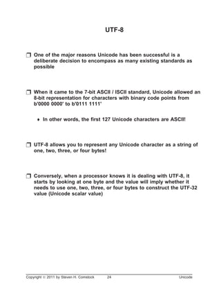 UTF-8
p One of the major reasons Unicode has been successful is a
deliberate decision to encompass as many existing standards as
possible
p When it came to the 7-bit ASCII / ISCII standard, Unicode allowed an
8-bit representation for characters with binary code points from
b'0000 0000' to b'0111 1111'
¨ In other words, the first 127 Unicode characters are ASCII!
p UTF-8 allows you to represent any Unicode character as a string of
one, two, three, or four bytes!
p Conversely, when a processor knows it is dealing with UTF-8, it
starts by looking at one byte and the value will imply whether it
needs to use one, two, three, or four bytes to construct the UTF-32
value (Unicode scalar value)
Copyright ã 2011 by Steven H. Comstock 24 Unicode
 